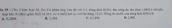 âu 39 : Cho 3 kim loại Al, Fe , Cu phản ứng vừa đủ với 2 L dung dịch H_(2)SO_(4) đặc nóng dư, thu được 1,9832 L khí hỗn
hợp khí X (đkc gồm H_(2)S và SO_(2) có tỉ khối hơi so với He bằng 12,25. Nồng độ mol/L của dung dịch H_(2)SO_(4) là
A. 0,28M.
B. 1,4M.
C. 0,14M.
D. 2,8M.