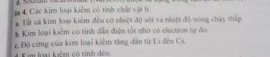 âu 4. Các kim loại kiềm có tính chất vật lí:
a. Tất cả kim loại kiềm đều có nhiệt độ sôi và nhiệt độ nóng chảy thấp.
b. Kim loại kiêm có tính dẫn điện tốt nhờ có electron tự do.
c. Độ cứng của kim loại kiềm tǎng dần từ Li đến Cs.
d. Kim loại kiềm có tính dẻo.