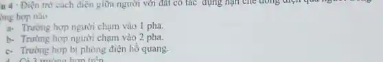 u 4 : Điện trở cách điện giữa người với đất có tác dụng hạn che doing
ờng hợp nào
a- Trường hợp người chạm vào 1 pha.
b- Trường hợp người chạm vào 2 pha.
c- Trường hợp bị phóng điện hô quang.
Có 3 trường hơn trên
