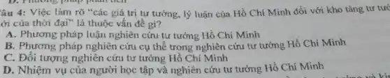 âu 4: Việc làm rõ "các giá trị tư tưởng, lý luận của Hồ Chí Minh đối với kho tàng tư tưở
ới của thời đại"là thuộc vấn đề gì?
A. Phương pháp luận nghiên cứu tư tưởng Hồ Chí Minh
B. Phương pháp nghiên cứu cụ thể trong nghiên cứu tư tưởng Hồ Chí Minh
C. Đối tượng nghiên cứu tư tưởng Hồ Chí Minh
D. Nhiệm vụ của người học tập và nghiên cứu tư tưởng Hồ Chí Minh