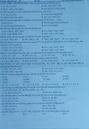 âu 47: [SB1-Kết Nối Tri Thức } Dãy các phân từ đều có liên kết ion là
A. Cl_(2)
C. BaCl_(2),Al_(2)O_(3)
B. HCl, H_(2)S NaCl. N_(2)O
D. IICI. H_(1)PO_(4),H_(2)SO_(4) MgO
Câu 48: Dãy gồm các chất có cùng kiểu liên kết trong phân tư là?
A. N_(2),O_(2) Clz. K_(2)O
B. Na:O. CsCl, MgO NaF.
C. NH_(4)Cl Nall. PH_(3),MgO
D. HCl, H;S, NaCl NO
Câu 49: Nguyên nhân dẫn tới sự phân cực của các phân tir HCl. SO_(2) __ là do
A. liên kếtion
B. liên kết cộng hóa trị không cực
C. liên kết cọng hóa trị có cực
D. liên kết hydrogen
Câu 50: Dãy chất nào sau đây chi chứa liên kết ion?
A. K_(2)O;BaCl_(2) ; HCl : NaCl.
B. CO_(2);BaO:Na_(2)O NaCl.
C. KI;1i_(2)O;BaCl_(2) NaF.
D. BaO: CaO; NaCl : NazS
Câu 51: Hợp chất nào sau đây có chứa liên kết ion trong phân từ:
A. Na_(2)O;KCl : HCl. B. K_(2)O:BaCl_(2) :CaF. C. Na_(2)O:H_(2)S NaCl. D. CO_(2);K_(2)O CaO
Câu 52: Nguyên tố X là một kim loại, nguyên tố Y là một phi kim Biết giữa X và Y là liên kết ion. Hop
chất giữa X và Y có the la:
A. CO_(2):SO_(2) : HCl ; NaCl.
B. CO_(2) CaO : Na_(2)S NaCl.
C. BaO;CO: H_(2)S NaCl.
D. K_(2)O : NaCl : CaS : BaBr_(2)
Câu 53: Chọn đáp án đúng: Dãy gồm các chất chứa liên kết cộng hóa trị không phân cực là?
D. O_(3);O_(2);H_(2)
Cl_(2):O_(3):H_(2)O
B. K_(2)O:Cl_(2):O_(3)
O_(2);O_(3);H_(2)O
Câu 54: Xét oxide các nguyên từ thuộc chu ki3,oxide có liên kết ion là:
B.
A. Na_(2)O MgO. Al_(2)O_(3)
SiO_(2),P_(2)O_(5),SO_(3)
C. SO_(3),Cl_(2)O_(7),Cl_(2)O
D. Al_(2)O_(1),SiO_(2),SO_(2)
Câu 55: Cho các oxide: Na_(2)O MgO. Al_(2)O_(3),SiO_(2),P_(2)O_(3),SO_(3),Cl_(2)O_(7) Dãy các hợp chất trong phân tư
không chứa liên kết ion lá:
A. SiO_(2),P_(2)O_(5),SO_(3),Cl_(2)O_(7)
B. SiO_(2),P_(2)O_(5),Cl_(2)O_(7),Al_(2)O_(3)
C. Na_(2)O,SiO_(2),MgO,SO_(3)
D. SiO_(2),P_(2)O_(5),SO_(3),Al_(2)O_(3)
Câu 56: Trong các hợp chất sau đây chất nào có liên kết cộng hóa trị?
4) CaO
D H_(2)S
2) SO_(2)
3) NaCl
5) NH_(3)
6) HBr
7) H_(2)SO_(4)
8) CO_(2)
9) K_(2)S
10) H_(2)O
A. 1,2,34,8,9,10. B. 1,4,57.8.9.10 C. 1,2,56.7.8.10
D. 3.5,67.8.9.10
Câu 57: Dãy các chất trong dãy nào sau đây chi có liên kết cộng hóa trị phân cực?
A. HCl,KCl, HNO_(3) NO. B. NH_(3),KHSO_(4),SO_(2),SO_(3)
C. N_(2) His H_(2)SO_(4),CO_(2)
D. HCl. H_(2)S,H_(3)PO_(4),NO_(2)
Câu 58: Dũy phân từ nào cho dưới đây đều có liên kết cộng hóa trị không phản cực?
A. N_(2),CO_(2),Cl_(2),H_(2)
N_(2),HI,Cl_(2),CH_(4)
B. N_(2),Cl_(2),H_(2) HCI.
D. Cl_(2),O_(2),N_(2),F_(2)
C.
Câu 59: Dãy gồm các chất trong phân tử chi có liên kết cộng hóa trị phân cực là?
A. HCl. CH_(4),H_(2)S
Cl_(2),H_(2)O
B. O_(2),H_(2)O,NH_(3)
D. HzO, IIF. NH_(3)
C. HF.
Câu 60: Trong các plin tư: CO_(2),NH_(3),C_(2)H_(2),SO_(2),H_(2)O có bao nhiêu phân tử phin cực?
A. 1.
B. 4
C. 3
D. 2