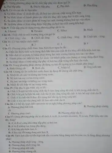 âu 7: Trong phương pháp sắc kí chất hấp phụ còn được goi là:
D. Pha động.
A. Pha hấp phụ.
B. Pha bị hấp phụ.
C. Pha tĩnh.
Câu 8: Cơ sở của sắc kí dựa trên:
A. Sự khác nhau về nhiệt độ sôi, độ hoà tan của các chất trong hỗn hợp.
B. Sự khác nhau về thành phần các chất khi thay đổi trạng thái từ khí sang lòng.
cách phân bố trong hai môi trường không hoà tan vào nhau.
D. Sự khác nhau về khả nǎng được hấp phụ và hoà tan chất trong hỗn hợp.
Câu 9: Chất hấp phụ sử dụng trong phương pháp sắc kí là:
D. Muối
A. Ethanol
B. Hexane
C. Silica
Câu 10: Chiết chất từ môi trường lòng còn gọi là:
C. Chiết lòng - lòng
D. Chiết khi-lông.
B. Chiết rắn lòng
A. Chiết lòng - rắn.
Câu 11: Có bao nhiêu cách chiết?
D. 4
A. 1
B. 2
C. 3
Câu 12: Phương pháp chiết được thực hiện theo nguyên tắc:
A. Chất rǎn được tách ra từ dung dịch bão hoà của chất đó khi thay đổi điều kiện hoà tan.
B. Mỗi chất có sự phân bố khác nhau trong hai môi trường không hoà tan vào nhau.
C. Thành phần các chất khí bay hơi khác với thành phần của chúng có trong dung dịch lòng.
D. Sự khác nhau về khả nǎng hấp phụ và hoà tan chất trong hỗn hợp cần tách.
Câu 13: Trong phương pháp chưng cắt dụng cụ nào để ngưng tụ hơi thành chất long?
D. Ong sinh hàn
A. Bình chưng cất
B. Bình cầu
C. Nhiệt kế
Câu 14: Chưng cất lôi cuốn hơi nước được áp dụng để chưng cắt chất lỏng:
A. Nhiệt độ sôi cao và không tan trong nướC.
B. Độ hoà tan cao và tan trong nướC.
C. Độ hoà tan thấp và không tan trong nướC.
D. Nhiệt độ sôi thấp và tan trong nướC.
Câu 15: Hấp phụ là quá trình xảy ra khi:
A. Chất A bị giữ lại bên trong chất rắn B làm tǎng nồng độ chất A bên trong chất rắn B.
B. Chất A bị giữ lại bên bề mặt chất rắn B làm tǎng nồng độ chất A bên bề mặt chất rắn B.
C. Chất A bị chất rắn B thay đổi trạng thái tồn tại từ lỏng sang khí.
D. Chất A hoà tan vào dung môi tốt hơn nhờ chất rắn B.
Câu 16: Có thể lấy hoạt chất curcumin từ cù nghệ bằng phương pháp nào?
A. Phương pháp kết tinh.
B. Phương pháp chưng
cắt.
D. Phương pháp sắc kí
C. Phương pháp chiết
Câu 17: Dùng phương pháp sắc kí để tách A và B A ra khỏi cột trước, B ra sau Phát biểu nào sau
đây đúng?
A. A và B có cùng khả nǎng hấp phụ và hoà tan.
B. A và B không tan trong pha động.
C. B bị hấp phụ kém hơn A.
D. A hoà tan tốt trong dung môi hơn B
Câu 18: Tách tinh dầu từ hỗn hợp tinh dầu và nước bằng dung môi hexane tức là đang dùng phương
pháp:
A. Phương pháp chiết lỏng - lỏng.
B. Phương pháp chiết lỏng rắn.
C. Phương pháp kết tinh.
D. Phương pháp chưng cắt.