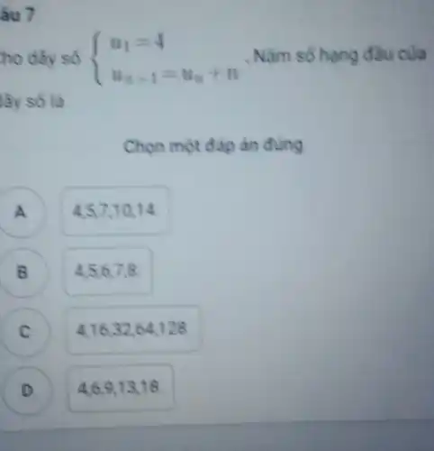 âu 7
 ) u_(1)=4 u_(n)+1=u_(n)+n  . Nǎm số hạng đầu của
lãy số là
Chọn một đáp àn đúng
A ) 4.57,10,14
B 456778 B
4,16,32,64,128 C
D ) 4,6,9,13,18