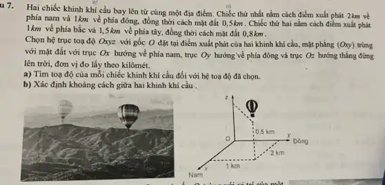 u 7.
Hai chiếc khinh khí cầu bay lên từ cùng một địa điểm . Chiếc thứ nhất nằm cách điểm xuất phát 2km về
phía nam và 1km về phía đông, đồng thời cách mặt đất 0,5km . Chiếc thứ hai nằm cách điểm xuất phát
1km về phía bắc và 1,5 km về phía tây., đồng thời cách mặt đất 0,8km .
Chọn hệ trục toạ độ Oxyz với gốc O đặt tại điểm xuất phát của hai khinh khí cầu, mặt phẳng (Oxy) trùng
với mặt đất với trục Ox hướng về phía nam, trục Oy hướng về phía đông và trục Oz hướng thẳng đứng
lên trời, đơn vị đo lấy theo kilômét.
a) Tìm toạ độ của mỗi chiếc khinh khí cầu đối với hệ toạ độ đã chọn.
b) Xác định khoảng cách giữa hai khinh khí cầu .