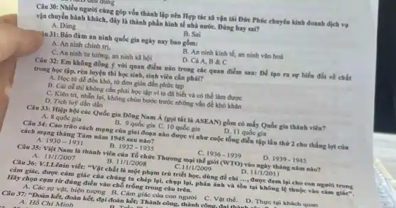 u dung
Câu 30: Nhiều người cùng góp vốn thành lập nên Hợp tác xã vận tải Đức Phúc chuyên kinh doanh dịch vụ
vận chuyển hành khách.đây là thành phần kinh tế nhà nướC.Đúng hay sai?
A. Đúng
B. Sai
"âu 31: Bảo đảm an ninh quốc gia ngày nay bao gồm:
A. An ninh chính trị,
B. An ninh kinh tế, an ninh vǎn hoá
C. An ninh tư tưởng, an ninh xã hội
D. Cả A, B &C
Câu 32: Em không đồng ý với quan điểm nào trong các quan điểm sau: Để tạo ra sự biến đối về chất
trong học tập, rèn luyện thì học sinh sinh viên cần phải?
A. Học từ dê đến khó, từ đơn giản đến phức tạp
B. Cái dễ thì không cần phải học tập vì ta đã biết và có thể làm được
C. Kiên tri, nhằn lại, không chùn bước trước những vấn đề khó khǎn
D. Tích luỹ dần dần
Câu 33: Hiệp hội các Quốc gia Đông Nam Á (gọi tắt là ASEAN) gồm có mấy Quốc gia thành viên?
A. 8 quốc gia
D. 11 quốc gia
B. 9 quốc gia C. 10 quốc gia
Câu 34: Cao trào cách mạng của giai đoạn nào được ví như cuộc tổng diễn tập lần thứ 2 cho thắng lợi của
cách mạng tháng Tám nǎm 1945 sau nào?
A. 1930-1931
B. 1932-1935
1936-1939	D. 1939-1945
Câu 35: Việt Nam là thành viên của Tổ chức Thương mại thế giới (WTO) vào ngày tháng nǎm nào?
A. 11/1/2007
B 11/1/2008
11/1/2009
D. 11/1/2011
Câu 36: V.L.Lênin viết:"Vật chất là một phạm trù triết học dùng để chỉ __ được đem lại cho con người trong
cảm giác, được cảm giác của chúng ta chép lại, chụp lại,phản ánh và tồn tại không lệ thuộc vào cảm giác".
Hãy chọn cụm từ đúng điền vào chỗ trống trong câu trên.
A. Các sự vật,hiện tượng B. Cảm giác của con người
C. Vật thể. D Thực tại khách quan
Câu 37: "Đoàn kết,đoàn kết, đại đoàn kết: Thành công, thành công.đại thỏa
A. Hồ Chí Minh