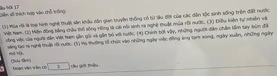 âu hỏi 17
biền số thích hợp vào chỗ trống:
(1) Múa rối là loại hình nghệ thuật sân khấu dân gian truyền thống có từ lâu đời của các dân tộc sinh sống trên đất nước
Việt Nam. (2) Miền đồng bằng châu thổ sông Hồng là cái nôi sinh ra nghệ thuật múa rối nước.(3) Điều kiện tự nhiên và
công việc của người dân Việt Nam gần gũi và gắn bó với nước. (4) Chính bởi vậy, những người dân chân lấm tay bùn đã
sáng tạo ra nghệ thuật rõi nước. (5)Họ thường tổ chức vào những ngày việc đồng áng tạm xong , ngày xuân, những ngày
mở hội.
(Sưu tầm)
Đoạn vǎn trên có square  câu giới thiệu.