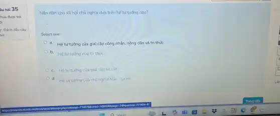 âu hỏi 35
hua được trà
xi
? Đảnh dấu câu
hồi
Nền dân chủ xã hội chủ nghĩa dựa trên hệ tư tưởng nào?
Select one:
a. Hệ tư tường của giai cấp công nhân nông dân và tri thức.
b. Hê tưtuồng của trí thức.
c. Hê tư tường của giai cấp tư sản.
d. Hệ tư tường của chủ nghĩa Mắc-Lênin.