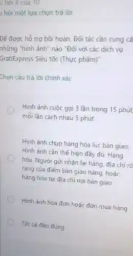 u hỏi 8 của 10
, hỏi một lựa chon trả lời
Để được hồ trợ bồi hoàn, Đối tác cần cung cã
những "hình ảnh " nào "Đối với các dịch vụ
GrabExpress Siêu tốc (Thực phẩm)
Chọn câu trả lời chính xác
Hình ảnh cuộc gọi 3 lần trong 15 phút
môi lần cách nhau 5 phút
Hình ảnh chụp hàng hóa lúc bàn giao:
Hình ảnh cần thế hiện đầy đủ: Hàng
hóa, Người gửi nhận lại hàng, địa chi rõ
ràng của điểm bàn giao hàng, hoặc
hàng hóa tại địa chi nơi bàn giao
Hình ảnh hóa đơn hoặc đơn mua hàng
Tất cá đều đủng