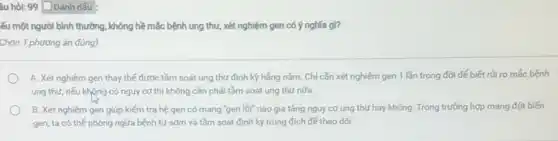 âu hỏi: 99 [ Đánh dấu
ếu một người bình thường, không hề mắc bệnh ung thư, xét nghiệm gen có ý nghĩa gl?
Chọn 1 phương án đúng)
A. Xét nghiệm gen thay thế được tầm soát ung thư định kỳ hằng nằm. Chỉ cần xét nghiệm gen 1 lần trong đời để biết rủi ro mắc bệnh
ung thư, nếu không có nguy cơ thì không cần phải tầm soát ung thư nữa
B. Xét nghiệm gen giúp kiểm tra hệ gen có mang "gen lồi" nào gia tǎng nguy cơ ung thư hay không. Trong trường hợp mang đột biến
gen, ta có thể phòng ngửa bệnh từ sớm và tầm soát định kỳ trúng đích đế theo dõi.