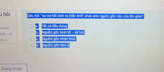 u hỏi
trả lời
điểm 1,00
Dǎt cờ
Câu nói: "sự sợ hãi sinh ra thần linh" phán ánh nguồn gốc nào của tôn giáo?
a. Tất cả đều đúng
b. Nguồn g gốc = kinh tế - xã hôi
c. Nguồn gốc nhận thức
d. Nguồn gốc tâm I lý