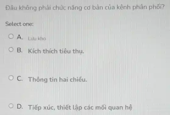 Đâu không phải chức nǎng cơ bản của kênh phân phối?
Select one:
A. Lưu kho
B. Kích thích tiêu thu.
C. Thông tin hai chiều.
D. Tiếp xúc , thiết lập các mối quan hệ