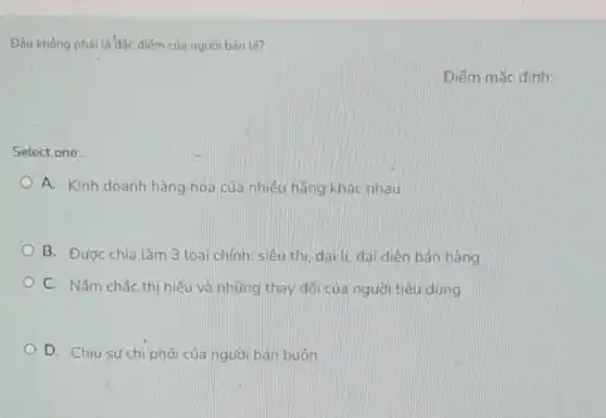 Đâu không phải là đặc điểm của người bán lé?
Điếm mắc định:
Select one:
A. Kinh doanh hàng hóa của nhiều hãng khác nhau
B. Đươc chia làm 3 loại chính: siêu thị, đại lí, đai diên bán hàng
C. Nǎm chắc thị hiểu và những thay đối của người tiêu dùng
A D. Chiu sựchi phối của người bán buôn