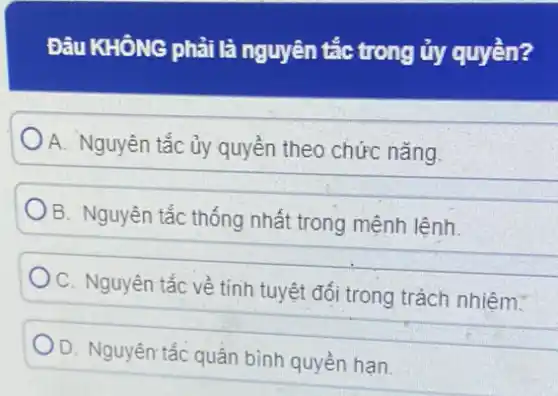 Đâu KHÔNG phải là nguyên tắc trong ủy quyền?
A. Nguyên tắc ủy quyền theo chức nǎng.
B. Nguyên tắc thống nhất trong mệnh lệnh.
C. Nguyên tắc về tính tuyệt đối trong trách nhiệm.
D. Nguyên tắc quân bình quyền hạn.