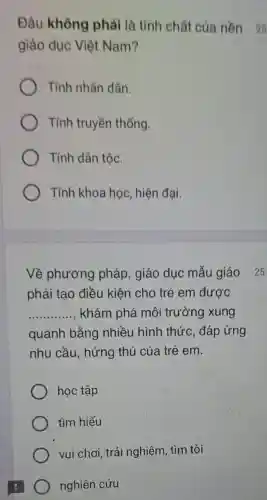 Đâu không phải là tính chất của nền 25
giáo dục Việt Nam?
Tính nhân dân.
Tính truyền thống.
Tính dân tộc.
Tính khoa học hiện đại.
Về phương pháp, giáo dục mẫu giáo 25
phải tạo điều kiện cho trẻ em được
__ khám phá môi trường xung
quanh bằng nhiều hình thức , đáp ứng
nhu cầu, hứng thú của trẻ em.
học tập
tìm hiểu
vui chơi, trải nghiệm, tìm tòi
) nghiên cứu