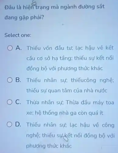 Đâu là hiện trạng mà ngành đường sắt
đang gặp phải?
Select one:
A. Thiếu vốn đầu tư;lac hậu về kết
cấu cơ sở ha tầng; thiếu sự kết nối
đồng bộ với phương thức khác
B. Thiếu nhân sự;thiếucông nghệ;
thiếu sự quan tâm của nhà nước
C. Thừa nhân sư;Thừa đầu máy toa
xe; hệ thống nhà ga còn quá ít
D. Thiếu nhân sự; lạc hậu về công