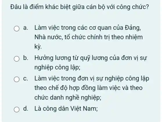 Đâu là điểm khác biệt giữa cán bộ với công chức?
a. Làm việc trong các cơ quan của Đảng,
Nhà nước, tổ chức chính trị theo nhiệm
kỳ.
b. Hưởng lương từ quỹ lương của đơn vị sự
nghiệp công lập;
c. Làm việc trong đơn vị sự nghiệp công lập
theo chế độ hợp đồng làm việc và theo
chức danh nghề nghiệp;
d. Là công dân Việt Nam;