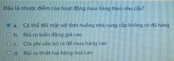 Đâu là nhược điểm của hoat động mua hàng theo nhu cầu?
a. Có thể đối mắt với tình huống nhà cung cấp không có đủ hàng
b. Rủi ro biến động giá cao
c. Chi phí vốn bỏ ra để mua hàng cao
d. Rủi ro thiệt hai hàng hoá cao