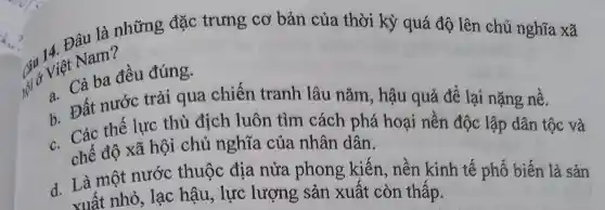 Đâu là những đặc trưng cơ bản của thời kỳ quá độ lên chủ nghĩa xã
Câu Việt Nam?
Việt cả ba đều đúng.
b. Đất nước trải qua chiến tranh lâu nǎm , hậu quả để lại nặng nê.
b. Các thế lực thù địch luôn tìm cách phá hoại nên độc lập dân tộc và
chế độ xã hội chủ nghĩa của nhân dân.
d. Là một nước thuộc địa nửa phong kiến , nền kinh tế phổ biến là sản
xuất nhỏ, lạc hậu, lực lượng sản xuất còn thấp.