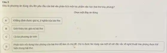 Đâu là phương án đúng nêu lên yêu cầu của bài vǎn phân tích một tác phẩm vǎn học (bài thơ trào phúng)?
Chọn một đáp án đúng
A Khẳng định được giá trị, ý nghĩa của bài thơ. A
B B
Giới thiệu tác giả và bài thơ
C C
Cả ba phương án trên
D
Phân tích nội dung trào phúng của bài thơ để làm rõ chủ đề. Chỉ ra được tác dụng của một số nét đặc sắc về nghệ thuật trào phúng được thể
D
hiện trong bài thơ.