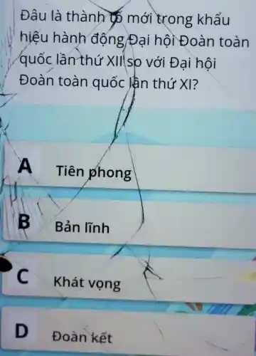 Đâu là thành mới trong khẩu
hiếu hành động/Đại hội Đoàn toàn
quốc lần thứ XII s)o với Đ ai hôi
Đoàn toàn quốc lần thứ XI?
A
Tiên phong
B
Bản lĩnh
C
Khát vọng
D
Đoàn kết