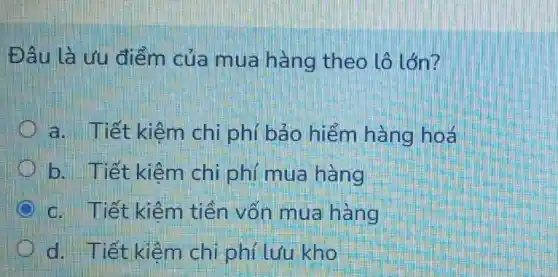 Đâu là ưu điểm của mua hàng theo lô lớn?
a. Tiết kiêm chi phí bảo hiểm hàng hoá
b. Tiết kiêm chi phí mua hàng
c. Tiết kiêm tiền vốn mua hàng
d. Tiết kiêm chi phí lưu kho