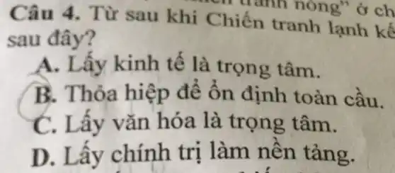 - u ảnh nóng"ở ch
Câu 4. T ùr sau khi Chiến tranh lạnh kế
sau đây?
A. Lấy kinh tế là trọn g tâm.
B.Thỏa để ổn đi nh toàn c âu.
C. Lấy v ǎn hóa là trọng t âm.
D. I ấy chính tr nên t ang.