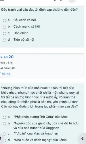 Đấu tranh giai cấp đạt tới đỉnh cao thường dẫn đến?
a. Cải cách xã hôi
b. Cách mạng xã hội
c. Đảo chính
d. Tiến bộ xã hôi
"Những hình thức của nhà nước tư sản thì hết sức
khác nhau, nhưng thức chất chỉ là một: chung quy lại
thì tất cả những hình thức nhà nước ấy, vô luận thể
nào, cũng tất nhiên phải là nền chuyên chính tư sản".
Câu nói này được trích trong tác phẩm nào sau đây?
a. "Phê phán cướng lĩnh Gôta" của Mác
b. "Nguồn gốc của gia đình, của chế đô tư hữu
và của nhà nước'của Ăngghen
) c. "Tư bản" của Mác và Ăngghen
D d. "Nhà nước và cách mạng" của Lênin