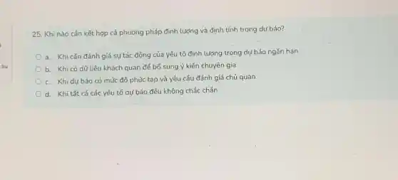 âu
25. Khi nào cần kết hợp cả phướng pháp định lượng và định tính trong dư báo?
a. Khi cần đánh giá sự tác động của yếu tố định lượng trong dự báo ngắn hạn
b. Khi có dữ liệu khách quan để bổ sung ý kiến chuyên gia
c. Khi dự báo có mức độ phức tạp và yêu cầu đánh giá chủ quan
d. Khi tất cả các yếu tố dự báo đều không chắc chắn