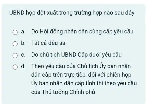 UBND họp đột xuất trong trường hợp nào sau đây
a. Do Hội đồng nhân dân cùng cấp yêu cầu
b. Tất cả đều sai
c. Do chủ tich UBND Cấp dưới yêu cầu
d. Theo yêu cầu của Chủ tịch Uy ban nhân
dân cấp trên trực tiếp, đối với phiên họp
Ủy ban nhân dân cấp tỉnh thì theo yêu cầu
của Thủ tướng Chính phủ