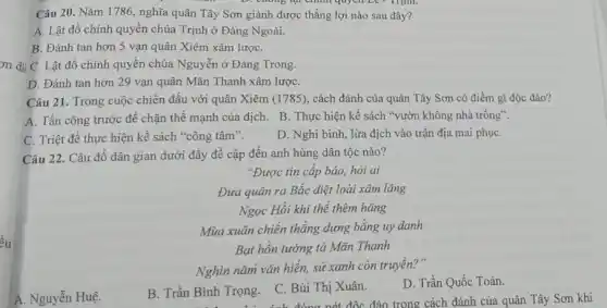 ều
Câu 20. Nǎm 1786, nghĩa quân Tây Sơn giành được thắng lợi nào sau đây?
A. Lật đổ chính quyền chúa Trịnh ở Đàng Ngoài.
B. Đánh tan hơn 5 vạn quân Xiêm xâm lượC.
on di C. Lật đổ chính quyền chúa Nguyễn ở Đàng Trong.
D. Đánh tan hơn 29 vạn quân Mãn Thanh xâm lượC.
Câu 21. Trong cuộc chiến đấu với quân Xiêm (1785), cách đánh của quân Tây Sơn có điểm gì độc đáo?
A. Tấn công trước để chặn thế mạnh của địch. B. Thực hiện kế sách "vườn không nhà trống".
C. Triệt để thực hiện kế sách "công tâm".
D. Nghi binh, lừa địch vào trận địa mai phụC.
Câu 22. Câu đố dân gian dưới đây đề cập đến anh hùng dân tộc nào?
"Được tin cấp báo hỏi ai
Đưa quân ra Bắc diệt loài xâm lǎng
Ngọc Hồi khí thế thêm hǎng
Mùa xuân chiến thẳng dựng bằng uy danh
Bạt hồn tướng tá Mãn Thanh
Nghìn nǎm vǎn hiến,sử xanh còn truyền?"
A. Nguyễn Huệ.
B. Trần Bình Trọng.
C. Bùi Thị Xuân.
D. Trần Quốc Toản.