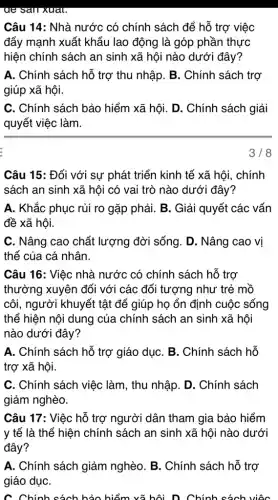 ue san xuat.
Câu 14: Nhà nước có chính sách để hỗ trợ việc
đẩy mạnh xuất khẩu lao động là góp phần thực
hiện chính sách an sinh xã hội nào dưới đây?
A. Chính sách hỗ trợ thu nhập. B . Chính sách trợ
giúp xã hội.
C. Chính sách bảo hiểm xã hội. D . Chính sách giải
quyết việc làm.
3/8
Câu 15: Đối với sự phát triển kinh tế xã hội, chính
sách an sinh xã hội có vai trò nào dưới đây?
A. Khắc phục rủi ro gặp phải. B . Giải quyết các vấn
đề xã hội.
C. Nâng cao chất lượng đời sống. D . Nâng cao vị
thế của cá nhân.
Câu 16: Việc nhà nước có chính sách hỗ trợ
thường xuyên đối với các đối tượng như trẻ mồ
côi, người khuyết tật để giúp họ ổn định cuộc sống
thể hiện nội dung của chính sách an sinh xã hội
nào dưới đây?
A. Chính sách hỗ trợ giáo dụC. B . Chính sách hỗ
trợ xã hội.
C. Chính sách việc làm, thu nhập. D . Chính sách
giảm nghèo.
Câu 17: Việc hỗ trợ người dân tham gia bảo hiểm
y tế là thể hiện chính sách an sinh xã hội nào dưới
đây?
A. Chính sách giảm nghèo. B. Chính sách hỗ trợ
giáo dụC.
C. Chính sách bảo hiểm vã hội. D Chính sách việc