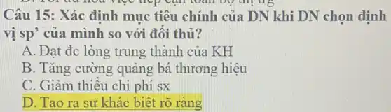 ug
Câu 15: Xác định muc tiêu chính của DN khi DN chọn định
vị sp' của mình so với đôi thủ?
A. Đạt đc lòng trung thành của KH
B. Tǎng cường quãng bá thương hiêu
C. Giảm thiêu chi phí sx
D. Tạo ra sự khác biệt rõ ràng