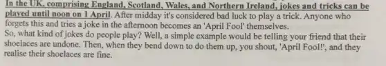 In the UK, comprising England, Scotland , Wales, and Northern Ireland, jokes and tricks can be
played until noon on 1 April. After midday it's considered bad luck to play a trick Anyone who
forgets this and tries a joke in the afternoon becomes an 'April Fool themselves.
So, what kind of jokes do people play? Well!, a simple example would be telling your friend that their
shoelaces are undone . Then, when they bend down to do them up, you shout, "April Fool!", and they
realise their shoelaces are fine.