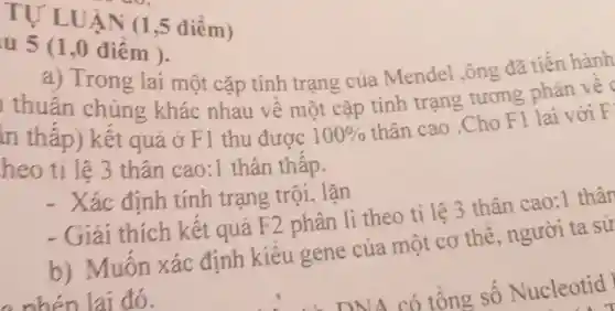 UẬN (1 ,5 điểm)
u 5 (1,0 điêm ).
a) Trong lai một cặp tính trạng của Mendel,ông đã tiến hành
thuần chủng khác nhau về một cặp tính trạng tương phản vẽ
in thấp) kết quả ở F1 thu được 100% 
thân cao .Cho F1 lai với F
heo tỉ lệ 3 thân cao:1 thân thâp.
- Xác định tính trạng trội, lặn
thích kết quả F2 phân li theo tỉ lệ 3 thân cao:1 thân
b) Muôn xác định kiêu gene của một cơ thể, người ta sử
đó.