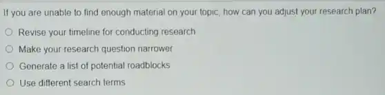 If you are unable to find enough material on your topic, how can you adjust your research plan?
Revise your timeline for conducting research
Make your-research question narrower
Generate a list of potential roadblocks
Use different search terms