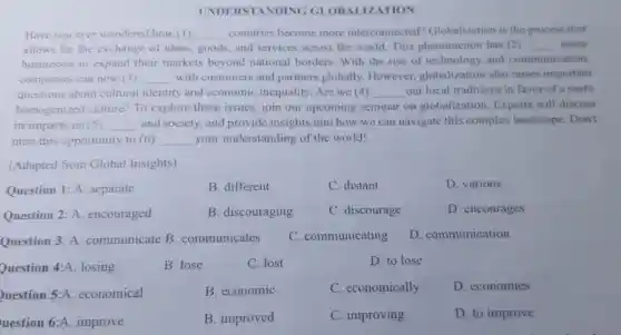 UND ERSTANDING GI OBALIZATION
Have you ever wondered how (1) __ countries become more interconnected?Globalization is the process that
allows for the exchange of ideas goods, and services across the world This phenomenon has (2) __ many
businesses to expand their markets beyond national borders . With the rise of technology and communication,
companies can now (3) __ with customers and partners globally.However globalization also raises important
questions about cultural identity and economic inequality Are we (4) __ our local traditions in favor of a more
homogenized culture? To explore these issues, join our upcoming seminar on globalization . Experts will discuss
its impacts on (5) __ and society, and provide insights into how we can navigate this complex landscape Don't
miss this opportunity to (6) __ your understanding of the world!
(Adapted from Global Insights)
Question 1: A . separate
B. different
C. distant
D. various
Question 2: A.encouraged
B. discouraging
C. discourage
D. encourages
Question 3: A communicate B . communicates
C. communicating
D. communication
Question 4:A losing
B. lose
C. lost
D. to lose
uestion 5:A economical
B. economic
C. economically
D. economies
uestion 6:A improve
B. improved
C. improving
D. to improve