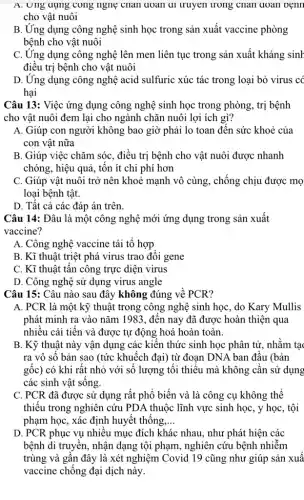 A. Ung dụng cong ngng chân doan ar truyen trong chan qoan oệnn
cho vật nuôi
B. Ứng dụng công nghệ sinh học trong sản xuất vaccine phòng
bệnh cho vật nuôi
C. Ứng dụng công nghệ lên men liên tục trong sản xuất kháng sinh
điều trị bệnh cho vật nuôi
D. Ứng dụng công nghệ acid sulfuric xúc tác trong loại bỏ virus có
hại
Câu 13: Việc ứng dụng công nghệ sinh học trong phòng, trị bệnh
cho vật nuôi đem lại cho ngành chǎn nuôi lợi ích gì?
A. Giúp con người không bao giờ phải lo toan đến sức khoẻ của
con vật nữa
B. Giúp việc chǎm sóc, điều trị bệnh cho vật nuôi được nhanh
chóng, hiệu quả, tổn ít chi phí hơn
C. Giúp vật nuôi trở nên khoẻ mạnh vô cùng, chống chịu được mọ
loại bệnh tật.
D. Tất cả các đáp án trên.
Câu 14: Đâu là một công nghệ mới ứng dụng trong sản xuất
vaccine?
A. Công nghệ vaccine tái tô hợp
B. Kĩ thuật triệt phá virus trao đôi gene
C. Kĩ thuật tân công trực diện virus
D. Công nghệ sử dụng virus angle
Câu 15: Câu nào sau đây không đúng về PCR?
A. PCR là một kỹ thuật trong công nghệ sinh học, do Kary Mullis
phát minh ra vào nǎm 1983, đến nay đã được hoàn thiện qua
nhiều cải tiến và được tự động hoá hoàn toàn.
B. Kỹ thuật này vận dụng các kiến thức sinh học phân tử, nhằm tạc
ra vô sô bản sao (tức khuếch đại)từ đoạn DNA ban đâu (bản
gốc) có khi rất nhỏ với số lượng tôi thiêu mà không cần sử dụng
các sinh vật sông.
C. PCR đã được sử dụng rất phổ biến và là công cụ không thể
thiếu trong nghiên cứu PDA thuộc lĩnh vực sinh học, y học , tội
phạm học, xác định huyết thông __
D. PCR phục vụ nhiều mục đích khác nhau, như phát hiện các
bệnh di truyền, nhận dạng tội phạm, nghiên cứu bệnh nhiễm
trùng và gân đây là xét nghiệm Covid 19 cũng như giúp sản xuâ
vaccine chống đại dịch này.