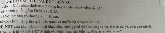 U//NHIEM SAC THE VA ĐỘT BIÊN NST:
Câu 1. Mỗi nhận định sau là đúng hay sai khi nói về nhiễm sắc thể?
a) Thành phần gồm DNA và rRNA.
b) Sợi cơ bản có đường kính 10 nm.
c) Có chức nǎng lưu giữ, bảo quản và truyền đạt thông tin di truyền.
d) NST của các loài sinh vật khác nhau không phải chỉ ở số lượng và hình thái mà chủ yếu ở các gene trên đó.
Câu 2. Khi nói về NST ở sinh vật nhân thực, phát biểu nào đúng, phát biểu nào sai?