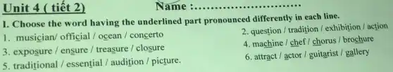 Unit 4 ( tiết 2)
I. Choose the word having the underlined part pronounced differently in each line.
1. musician/ official / ocean / concerto
2. question / tradition/exhibition / action
3. exposure / ensure / treasure / closure
4. machine / chef/chorus/brochure
5. traditional/essential / audition /picture.
6. attract / actor / guitarist / gallery
Name __