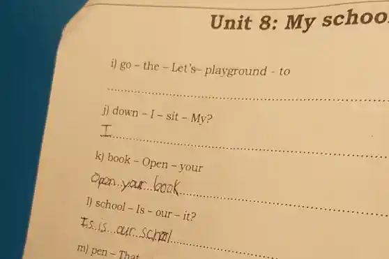 Unit 8: I my school
i) go-the - Let's-playground -to
__
..........................................................................
j) down - I - sit-My?
__
..........................................................................................
k) book - Open -your
__
1) school - Is -our - it?
__
m) pen - That