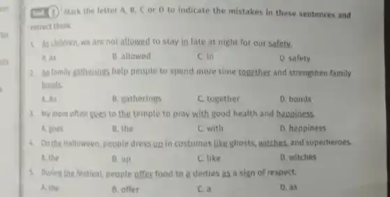 ure
(ask (3) Mark the letter A. B,C or D to indicate the mistakes in these sentences and
correct them.
1. As children, we are not allowed to stay in late at night for our safety.
A. as
B. allowed
C. in
D. safety
2. An family gatherings help people to spend more time together and strengthen family
bonds.
A. An
B. gatherings
C. together
D. bonds
3. My mom often goes to the temple to pray with good health and happiness.
A. goes
B. the
C. with
D. happiness
4. On the Halloween people dress up in costumes like ghosts witches, and superheroes.
A. the
B. up
C. like
D. witches
5. During the festival people offer food to a deities as a sign of respect.
A. the
B. offer
C. a
D. as