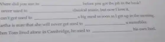 Where did you use to __ before you got the job in the bank?
never used to __ classical music but now I love it.
can't get used to __ a big meal as soon as I get up in the morning,
artha is sure that she will never get used to
__ a motorbike.
hen Tom lived alone in Cambridge , he used to
__ his own food.