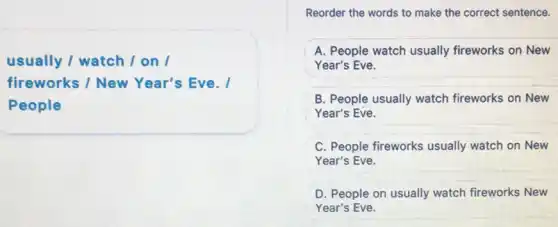 usually / watch /on I
fireworks / New Year's Eve. I
People
Reorder the words to make the correct sentence.
A. People watch usually fireworks on New
Year's Eve.
B. People usually watch fireworks on New
Year's Eve.
C. People fireworks usually watch on New
Year's Eve.
D. People on usually watch fireworks New
Year's Eve.