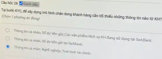 đấu
Tại bước KYC, để xảy dựng mô hình chân dung khách hàng cần tối thiếu những thông tin nào từ KH?
(Chọn 1 phương án đúng)
Thàng tin cá nhàn;Số dư tiền gửi;Các sản phẩm/dịch vụ KH đang sử dụng tại SeABank
Thong tin cá nhân Số dư tiền gắn tại SeABank
Thong tin cá nhàn.Nghề nghiệp; Tính hình tài chính.