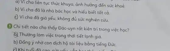 a) Vì cha liên tục thức khuya, ảnh hưởng đến sức khoẻ.
b) Vì cha đã là nhà bác học và hiểu biết tất cả.
C) Vì cha đã già yếu, không đủ sức nghiên cứu.
3 Chi tiết nào cho thấy Đác-uyn rất kiên trì trong việc học?
a. Thường làm việc trong thời tiết lạnh giá.
b) Đồng ý nhờ con dịch hộ tài liệu bằng tiếng Đức.