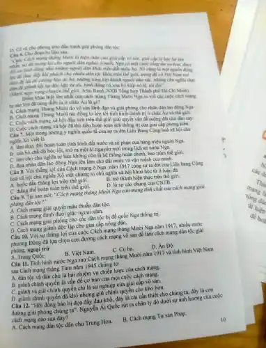 vũ cho phong trào đấu tranh giai phong dân tộC.
Cin 6. Cho đoạn tư liệu sau:
"Cuộc Cách mạng thẳng Mười là hiện thân của giai cắp vô sản, giai cắp bị bóc lot tan
nhẫn, nó đã mang lại cho người dân nghèo ở nước Nga có một cuộc sống âm no hom, được
đối xử bình đǎng như những người dân khác trên đất nước ho.Nó cũng là một nguồn động
lực để thúc đây khi phách cho nhiều dân tộc khác trên thế giới.trong đó có Việt Nam noi
theo để lật đô cường hào ác bả,những tầng lớp khinh người như rác, những chủ nghĩa thực
dân đề giành lấy sự độc lập,tự do, bình đảng và xóa bỏ kiệp nô lệ, tôi đòi".
(Mười ngày rung chuyển thể giới, John Reed, NXB Tổng hợp Thành phố Hồ Chí Minh).
Điêm khác biệt lớn nhất của cách mạng Tháng Mười Nga so với các cuộc cách mạng tư sản lớn đã từng diễn ra ở châu Âu là gì?
A. Cách mạng Tháng Mười do vô sản lãnh đạo và giải phóng cho nhân dân lao động Nga
B. Cách mạng Tháng Mười tác động to lớn tới tình hình chính trị ở châu Âu và thế giới.
C. Cuộc cách mạng xã hội đầu tiên trên thế giới giải quyết vấn đề ruộng đất cho dân cày.
D. Cuộc cách mạng xã hội đã thủ tiêu hoàn toàn ách thống trị của giai cấp phong kiến.
Câu 7. Một trong những ý nghĩa quốc tế của sự ra đời Liên Bang Cộng hoà xã hội chủ
nghĩa Xô Viết là
A. làm thay đổi hoàn toàn tình hình đất nước và số phận của hàng triệu người Nga.
B. xóa bỏ chế độ bóc lột, mở ra một kỉ nguyên mới trong lịch sử nước Nga.
C. làm cho chủ nghĩa tư bản không còn là hệ thống hoàn chỉnh.bao trùm thế giới.
D. đưa nhân dân lao động Nga lên làm chủ đất nước và vận mệnh của mình.
Câu 8. Với thǎng lợi của Cách mạng ở Nga nǎm 1917 cùng sự ra đời của Liên bang Cộng
hoà xã hội chủ nghĩa Xô viết chứng tỏ chủ nghĩa xã hội khoa học từ lí luận đã
A. bước đầu thǎng lợi trên thế giới.
B. trở thành hiện thực trên thế giới.
C. thẳng thê hoàn toàn trên thế giới.
D. là sự cáo chung của CNTB.
Câu 9. Tại sao nói:"Cách mạng tháng Mười Nga còn mang tính chất của cách mạng giải
phóng dán tộc?"
A. Cách mạng giải quyết mâu thuẫn dân tộC.
B. Cách mạng đánh đuôi giặc ngoại xâm.
C. Cách mạng giải phóng cho các dân tộc bị đế quốc Nga thống trị.
D. Cách mạng giành độc lập cho giai cấp nông dân.
Câu 10.. Với sự thẳng lợi của cuộc Cách mạng tháng Mười Nga nǎm 1917, nhiều nước
phương Đông đã lựa chọn con đường cách mạng vô sản để làm cách mạng dân tộc giải
phóng,ngoại trừ
C. Cu ba.
D. Ân Độ.
A. Trung QuốC.	B. Việt Nam.
Câu 11.. Tỉnh hình nước Nga sau Cách mạng tháng Mười nǎm 1917 và tình hình Việt Nam
sau Cách mạng tháng Tám nǎm 1945 chứng tỏ:
A. dân tộc và dân chủ là hai nhiệm vụ chiến lược của cách mạng.
B. giành chính quyền là vấn đề cơ bản của mọi cuộc cách mạng.
C. giành và giữ chính quyền chỉ là sự nghiệp của giai cấp vô sản.
D. giành chính quyền đã khó nhưng giữ chính quyền còn khó hơn.
Câu 12.. "Hỡi đồng bào bị đọa đầy đau khổ, đây là cái cần thiết cho chúng ta đây là con
đường giải phóng chúng ta". Nguyễn Ái Quốc rút ra chân lý đó dưới sự ảnh hướng cùa cuộc
cách mạng nào sau đây?
A. Cách mạng dân tộc dân chủ Trung Hoa.
B. Cách mạng Tư sản Pháp.