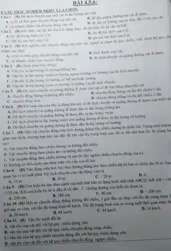 V CÂU TRÁC NGHIEM CHON:
BÀI 4,5,6:
Câu 1. (B)
Độ dịch chuyển của một vật là đại lượng cho biết
B. độ dài quãng đường mà vật đi đượC.
trí và thời gian chuyển động của một vật.
C. sự nhanh chậm của chuyển động của vật.
D. độ dài và hướng của sự thay đổi vị trí của vật.
Câu 2. (B) Khi nhìn vào tốc kế của ô tô đang chạy, số chi trên tốc kế cho ta biết
B. tốc độ tức thời của ô tô.
D. gia tốc tức thời của ô tô.
A. tốc độ trung bình của ô tô.
C. vận tốc tức thời của ô tô.
Câu 3. (B) Khi nghiên cứu chuyển động của một vật.người ta chọn hệ quy chiếu, việc chọn hệ quy chi
nhằm xác định
A. vị trí và thời gian chuyển động của một vật.
B. kích thước của vật.
C. sự nhanh, chậm của chuyển động.
D. độ dịch chuyển và quãng đường vật đi đượC.
Câu 4. (B) Chọn phát biểu đúng?
A. Vận tốc là đại lượng vô hướng không âm.
tốc là đại lượng vectơ có hướng ngược hướng với hướng của độ dịch chuyển
C. Vận tốc là đại lượng vô hướng có thể âm hoặc dương.
D. Vận tốc là đại lượng vectơ có hướng là hướng của độ dịch chuyển.
Câu 5. (B) Độ dịch chuyển và quãng đường đi được của vật có độ lớn bằng nhau khi vật
B. chuyển động thẳng và chi đổi chiều 1 lần.
A. chuyển động thẳng và không đổi chiều.
D. chuyển động thẳng và chi đổi chiều 2 lần.
C. chuyển động tròn.
Câu 6. (B) Kết luận nào sau đây là đúng khi nói về độ dịch chuyển và quãng đường đi được của một vật
A. Độ dịch chuyển và quãng đường đi được đều là đại lượng không âm.
B. Độ dịch chuyển và quãng đường đi được đều là đại lượng vectơ.
C. Độ dịch chuyển là đại lượng vectơ còn quãng đường đi được là đại lượng vô hướng.
D. Độ dịch chuyển và quãng đường đi được đều là đại lượng vô hướng.
Câu 7. (H) Một vật chuyển động trên một đường thẳng Ox, chiều dương là chiều
Ox. Trong một khoản
gian xác định, trường hợp nào sau đây độ lớn vận tốc trung bình của vật có thể nhỏ hơn tốc độ trung bùi
nó?
A. Vật chuyển động theo chiều dương và không đổi chiều.
B. Vật chuyển động theo chiều âm và không đổi chiều.
C. Vật chuyển động theo chiều dương và sau đó đảo ngược chiều chuyển động của nó.
D. Không có điều kiện nào thỏa mãn yêu cầu của đề bài.
Câu 8. (H) Vận động viên bơi, bơi theo đường thẳng dọc theo chiều dài bể bơi có chiều dài 10 m. Sau
quay lại vị trí xuất phát. Độ dịch chuyển của vận động viên là
D. 0.
C. -20m
A. 10 m.
B. 20 m.
Câu 9. (H) Con kiến bò dọc theo cạnh của một mặt bàn có dạng hình chữ nhật ABCD, biết
AB=160
=120cm
Khi con kiến bò từ A đến B rồi đến C. Quãng đường con kiến bò được là
D. -200cm
C. 40 cm.
A. 200 cm.
B. 280 cm.
Câu 10. (H) Một xe chuyển động thẳng không đổi chiều; 2 giờ đầu xe chạy với tốc độ trung bình S
giờ sau xe chạy với tốc độ trung bình
40km/h
. Tốc độ trung bình của xe trong suốt thời gian chạy là
D. 34km/h
A. 50km/h.
B. 48km/h
C. 44km/h
Câu 11. (B) Vận tốc tuyệt đối là:
tốc của vật đối với hệ quy chiếu đứng yên.
A. vận tốc của vật đối với hệ quy chiếu chuyển động cùng chiều.
B. vận tốc của hệ quy chiếu chuyển động đối với hệ quy chiếu đứng yên.
tốc của vật đối với hệ quy chiếu chuyển động ngược chiều.