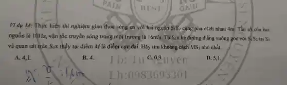 Ví dụ 14:Thực hiện thí nghiệm giao thoa sóng có với hai nguồn 182 củng pha cách nhau 4m . Tần số của hai
nguồn là 10Hz , vận tốc truyền sóng trong mỗi trường là 16m/s	k kẻ đường thẳng vuông góc với S_(1)S_(2) tại S_(1)
vả quan sát trên SIX thấy tại điểm M là điểm cực đại . Hãy tim khoảng cách MS_(1) nhỏ nhất.
A. 4.1.
B. 4.
D. 5,1