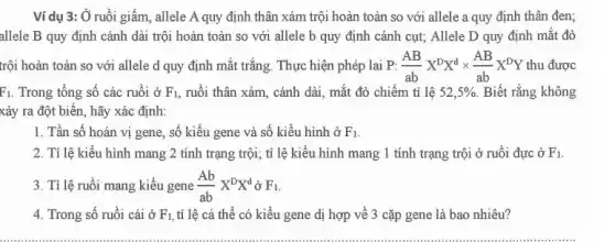 Ví dụ 3: Ở ruồi giấm, allele A quy định thân xám trội hoàn toàn so với allele a quy định thân đen;
allele B quy định cánh dài trội hoàn toàn so với allele b quy định cánh cụt; Allele D quy định mắt đỏ
trội hoàn toàn so với allele d quy định mắt trắng. Thực hiện phép lai P: (AB)/(ab)X^DX^dtimes (AB)/(ab)X^DY thu được
F_(1) Trong tổng số các ruồi ở F_(1) , ruồi thân xám, cánh dài, mắt đỏ chiếm tỉ lệ 52,5%  Biết rằng không
xảy ra đột biến , hãy xác định:
1. Tần số hoán vị gene, số kiểu gene và số kiểu hình ở F_(1)
2. Tỉ lệ kiểu hình mang 2 tính trạng trội;tỉ lệ kiểu hình mang 1 tính trạng trội ở ruồi đực ở F_(1)
3. Tỉ lệ ruồi mang kiểu gene (Ab)/(ab)X^DX^d ở F_(1)
4. Trong số ruồi cái ở F_(1), tỉ lệ cá thể có kiểu gene dị hợp về 3 cặp gene là bao nhiêu?