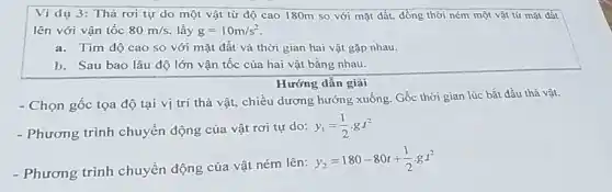 Ví dụ 3: Thả rơi tự do một vật từ độ cao 180m so với mặt đất. đồng thời ném một vật từ mặt đất
lên với vận tốc 80m/s lấy g=10m/s^2
a.Tim độ cao so với mặt đất và thời gian hai vật gặp nhau.
b. Sau bao lâu độ lớn vận tốc của hai vật bằng nhau.
Hướng dẫn giải
- Chọn gốc tọa độ tại vị trí thả vật, chiều dương hướng xuống. Gốc thời gian lúc bắt đầu thả vật.
- Phương trình chuyển động của vật rơi tự do:
y_(1)=(1)/(2)cdot gt^2
- Phương trình chuyển động của vật ném lên:
y_(2)=180-80t+(1)/(2)cdot gcdot t^2